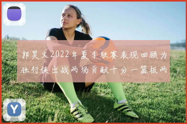 郭昊文2022年夏季联赛表现回顾为独行侠出战两场贡献十分一篮板两助攻
