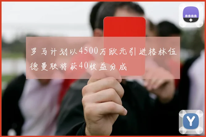 罗马计划以4500万欧元引进格林伍德曼联将获40收益分成