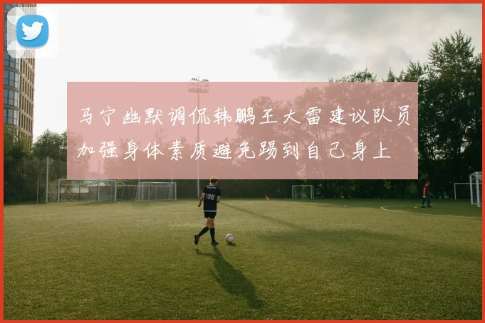 马宁幽默调侃韩鹏王大雷建议队员加强身体素质避免踢到自己身上