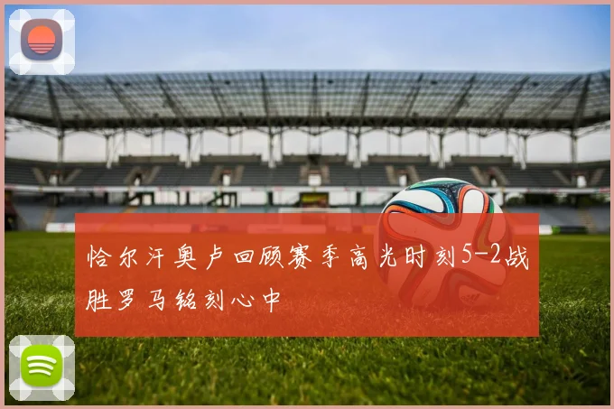 恰尔汗奥卢回顾赛季高光时刻5-2战胜罗马铭刻心中