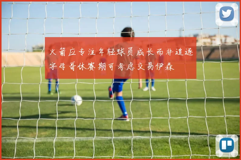 火箭应专注年轻球员成长而非追逐字母哥休赛期可考虑交易伊森