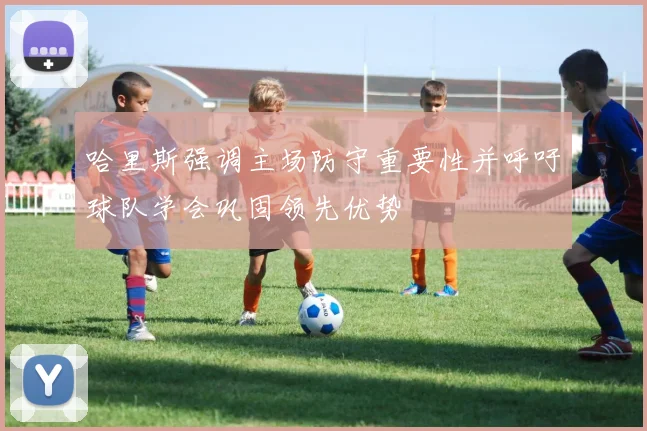 哈里斯强调主场防守重要性并呼吁球队学会巩固领先优势