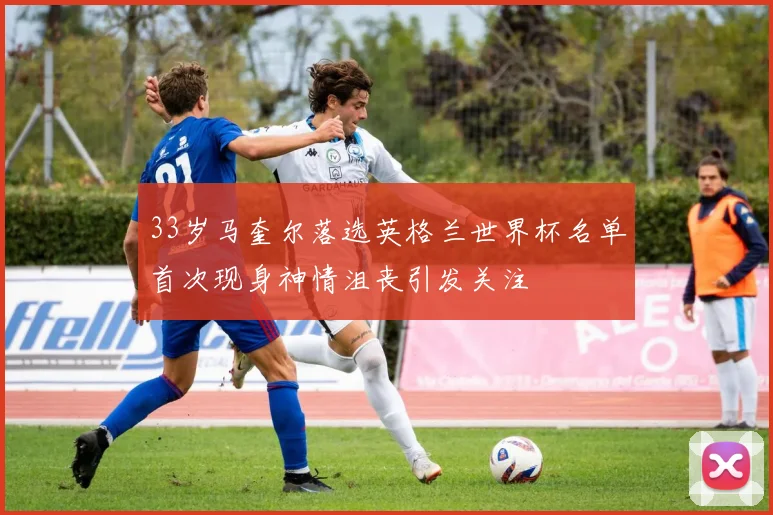 33岁马奎尔落选英格兰世界杯名单首次现身神情沮丧引发关注