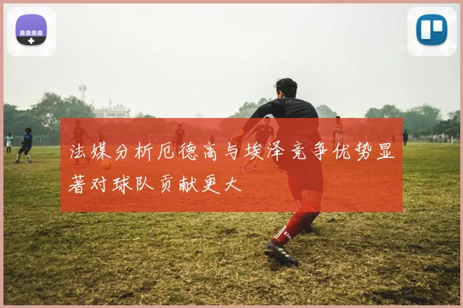 法媒分析厄德高与埃泽竞争优势显著对球队贡献更大