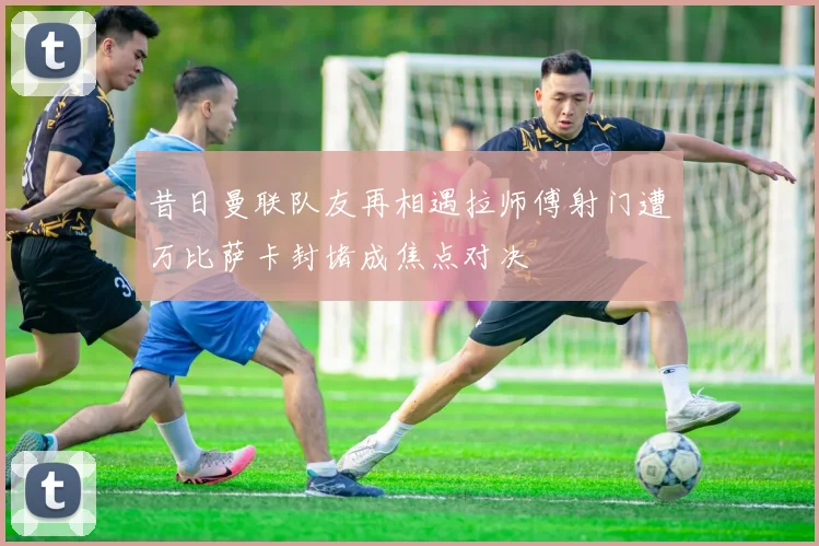 昔日曼联队友再相遇拉师傅射门遭万比萨卡封堵成焦点对决