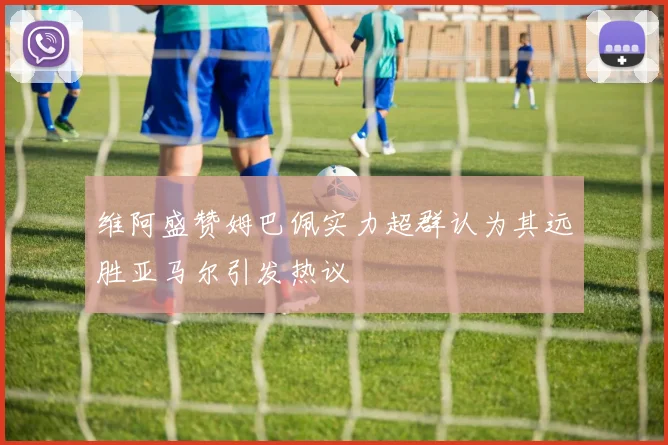 维阿盛赞姆巴佩实力超群认为其远胜亚马尔引发热议